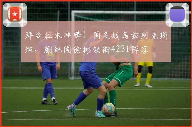 拜合拉木冲锋!国足战乌兹别克斯坦,蒯纪闻徐彬领衔4231阵容