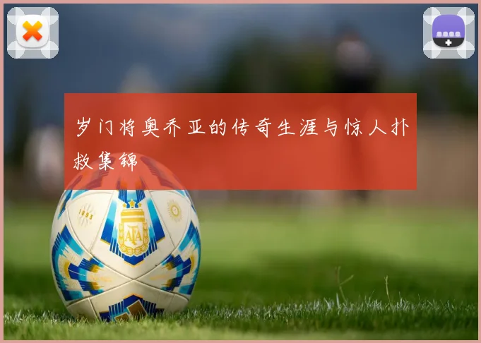 岁门将奥乔亚的传奇生涯与惊人扑救集锦