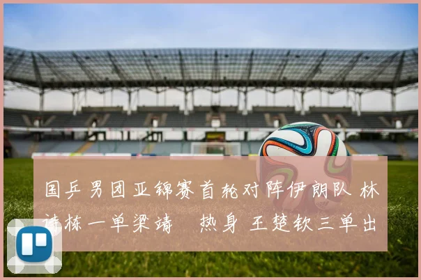 国乒男团亚锦赛首轮对阵伊朗队 林诗栋一单梁靖崑热身 王楚钦三单出战