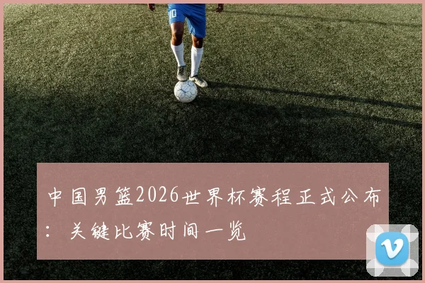 中国男篮2026世界杯赛程正式公布：关键比赛时间一览