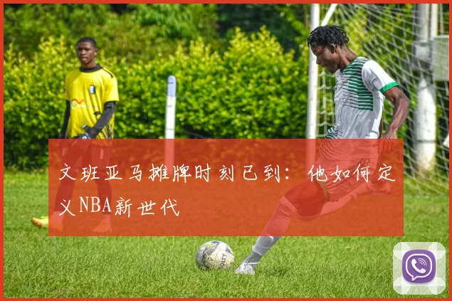 文班亚马摊牌时刻已到:他如何定义NBA新世代