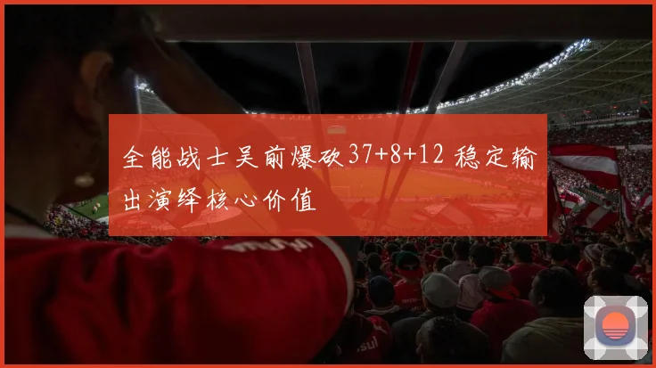 全能战士吴前爆砍37+8+12 稳定输出演绎核心价值