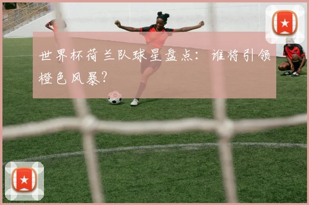 世界杯荷兰队球星盘点：谁将引领橙色风暴？