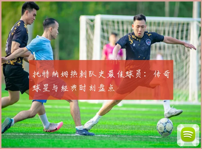 托特纳姆热刺队史最佳球员:传奇球星与经典时刻盘点