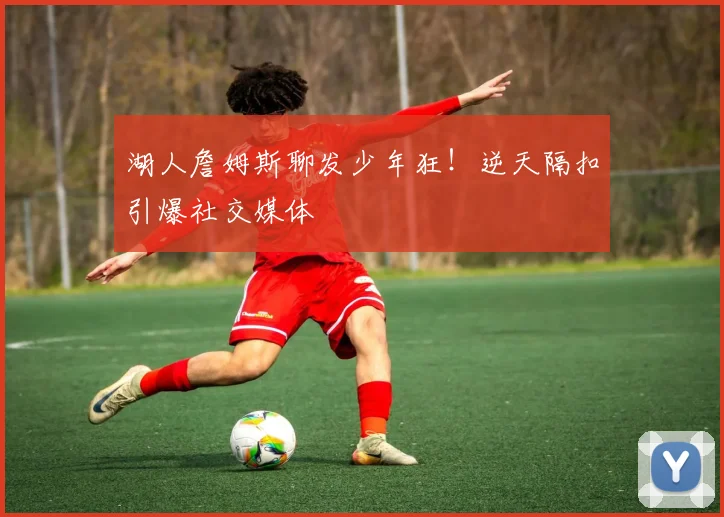 湖人詹姆斯聊发少年狂!逆天隔扣引爆社交媒体