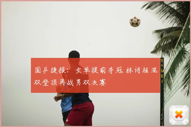 国乒捷报:女单提前夺冠 林诗栋混双登顶再战男双决赛