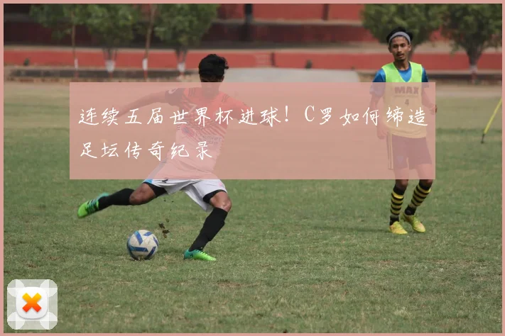连续五届世界杯进球！C罗如何缔造足坛传奇纪录