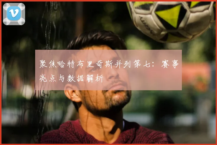 聚焦哈特布里奇斯并列第七:赛事亮点与数据解析