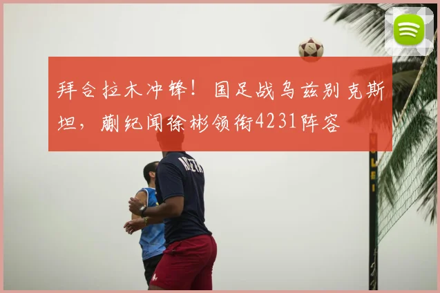 拜合拉木冲锋!国足战乌兹别克斯坦,蒯纪闻徐彬领衔4231阵容